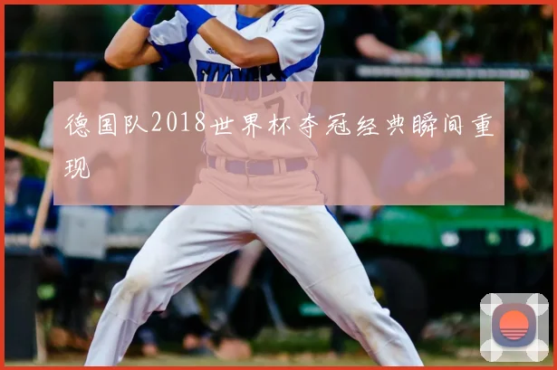 德国队2018世界杯夺冠经典瞬间重现