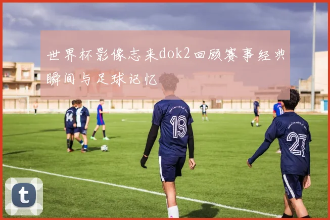 世界杯影像志来dok2回顾赛事经典瞬间与足球记忆