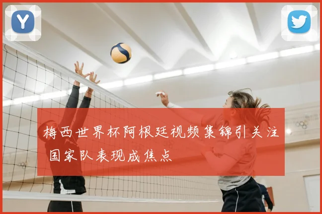 梅西世界杯阿根廷视频集锦引关注 国家队表现成焦点