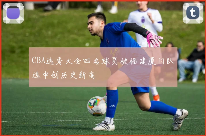 CBA选秀大会四名球员被福建厦门队选中创历史新高