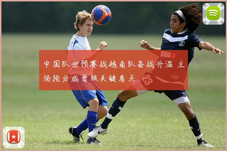 中国队世预赛战越南队备战升温 主场抢分成晋级关键看点