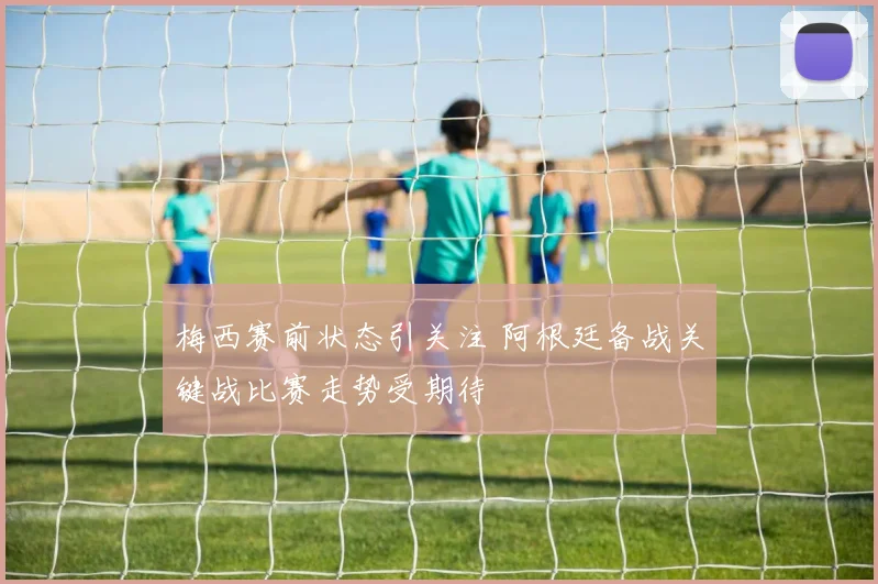 梅西赛前状态引关注 阿根廷备战关键战比赛走势受期待