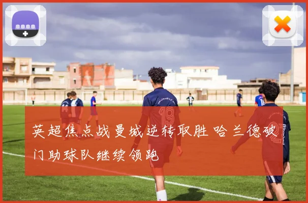 英超焦点战曼城逆转取胜 哈兰德破门助球队继续领跑