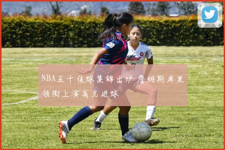 NBA五十佳球集锦出炉 詹姆斯库里领衔上演高光进球