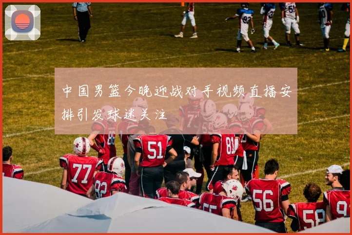 中国男篮今晚迎战对手视频直播安排引发球迷关注