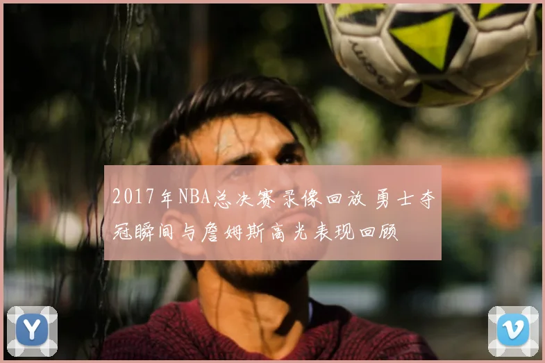 2017年NBA总决赛录像回放 勇士夺冠瞬间与詹姆斯高光表现回顾