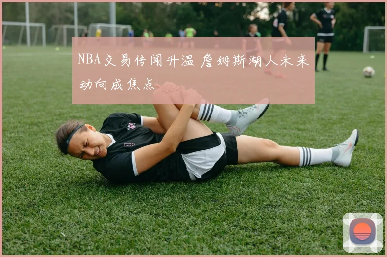 NBA交易传闻升温 詹姆斯湖人未来动向成焦点