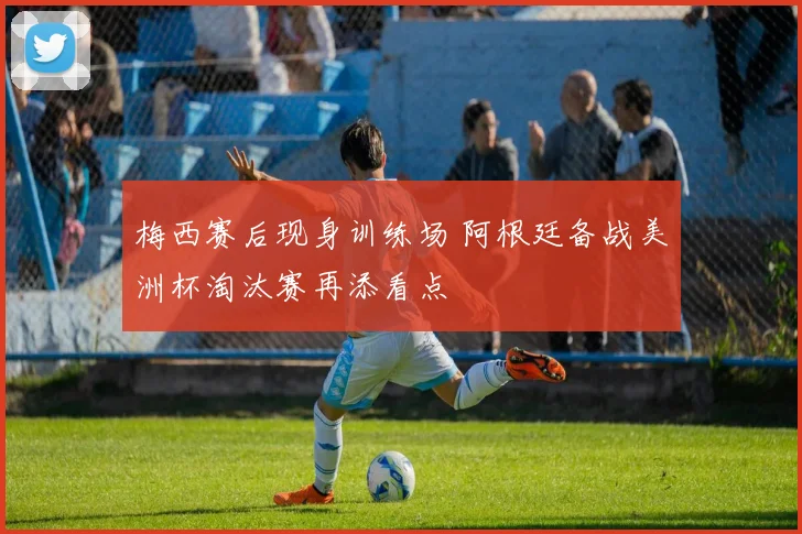 梅西赛后现身训练场 阿根廷备战美洲杯淘汰赛再添看点