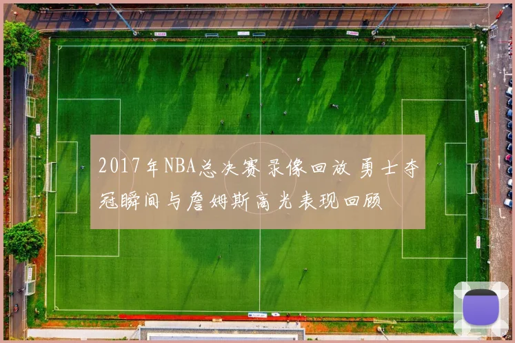 2017年NBA总决赛录像回放 勇士夺冠瞬间与詹姆斯高光表现回顾
