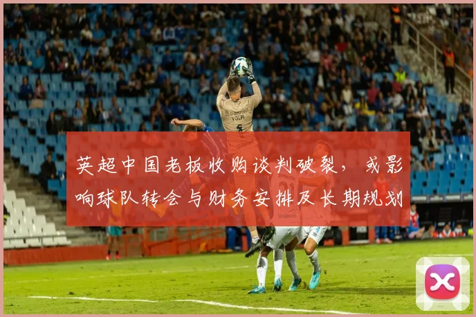 英超中国老板收购谈判破裂，或影响球队转会与财务安排及长期规划