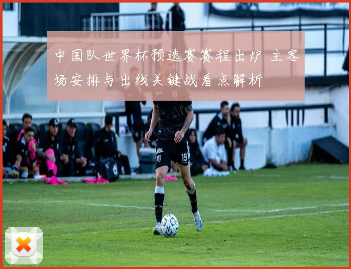 中国队世界杯预选赛赛程出炉 主客场安排与出线关键战看点解析