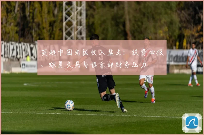 英超中国老板收入盘点：投资回报、球员交易与俱乐部财务压力