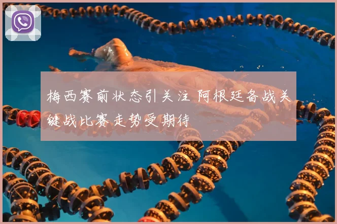 梅西赛前状态引关注 阿根廷备战关键战比赛走势受期待