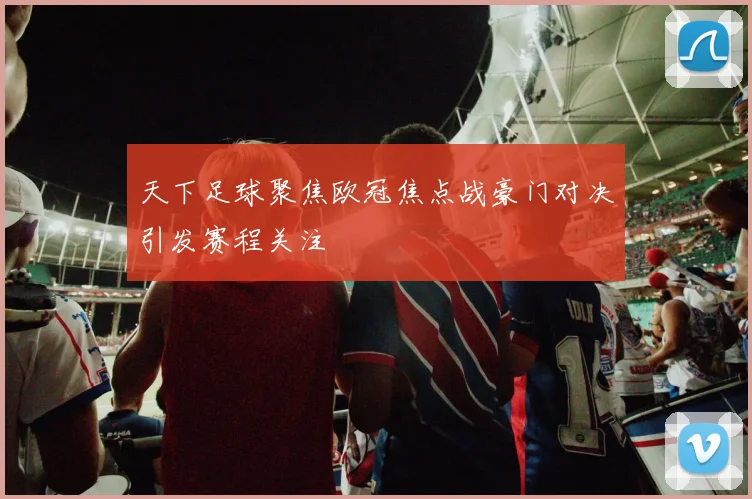 天下足球聚焦欧冠焦点战豪门对决引发赛程关注