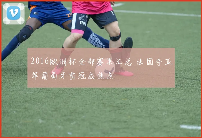 2016欧洲杯全部赛果汇总 法国夺亚军葡萄牙首冠成焦点