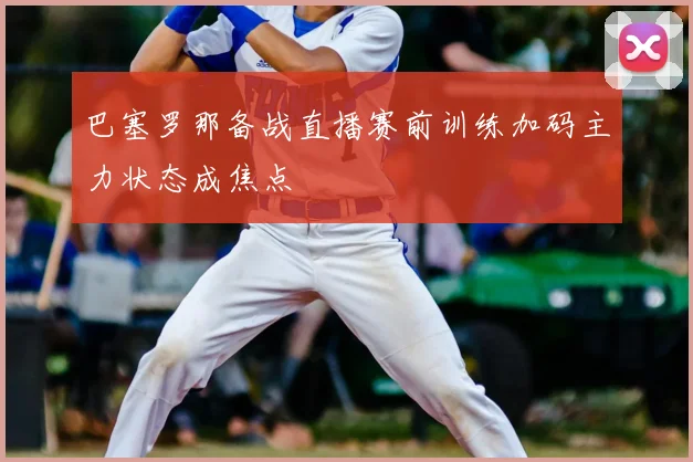 巴塞罗那备战直播赛前训练加码主力状态成焦点