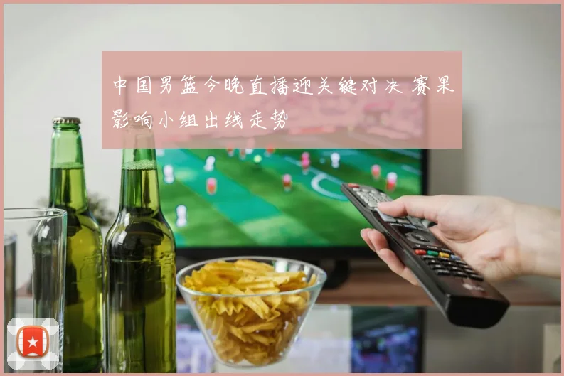 中国男篮今晚直播迎关键对决 赛果影响小组出线走势