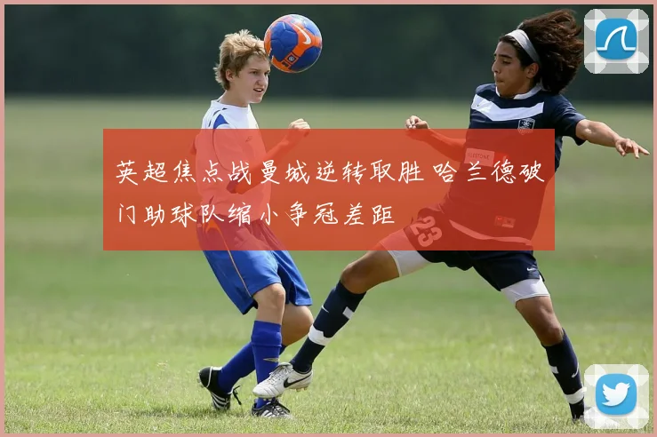 英超焦点战曼城逆转取胜 哈兰德破门助球队缩小争冠差距