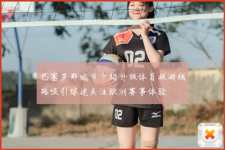 巴塞罗那城市介绍升级体育旅游线路吸引球迷关注欧洲赛事体验