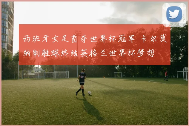 西班牙女足首夺世界杯冠军 卡尔莫纳制胜球终结英格兰世界杯梦想