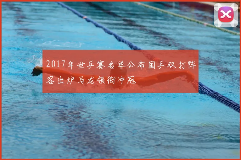 2017年世乒赛名单公布国乒双打阵容出炉马龙领衔冲冠