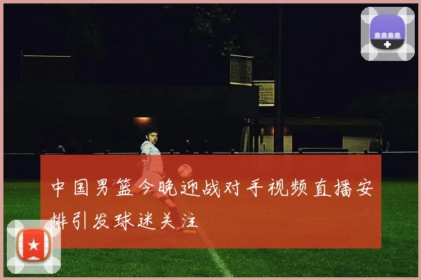 中国男篮今晚迎战对手视频直播安排引发球迷关注