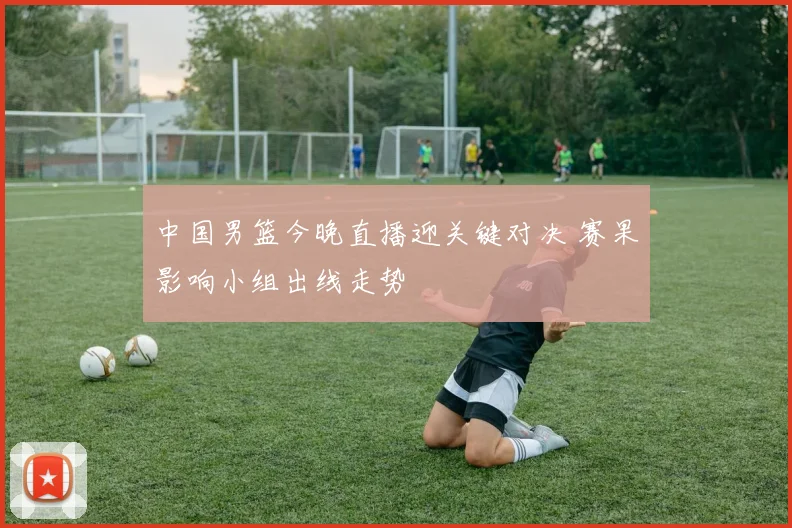 中国男篮今晚直播迎关键对决 赛果影响小组出线走势