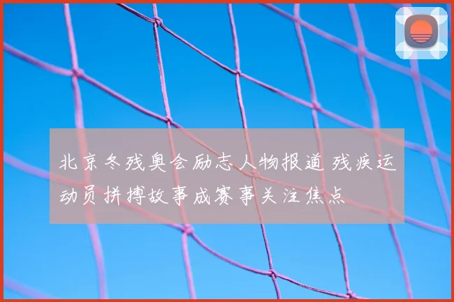 北京冬残奥会励志人物报道 残疾运动员拼搏故事成赛事关注焦点