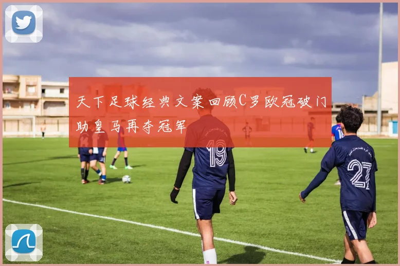 天下足球经典文案回顾C罗欧冠破门助皇马再夺冠军