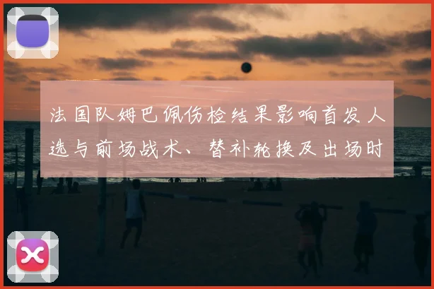 法国队姆巴佩伤检结果影响首发人选与前场战术、替补轮换及出场时间安排