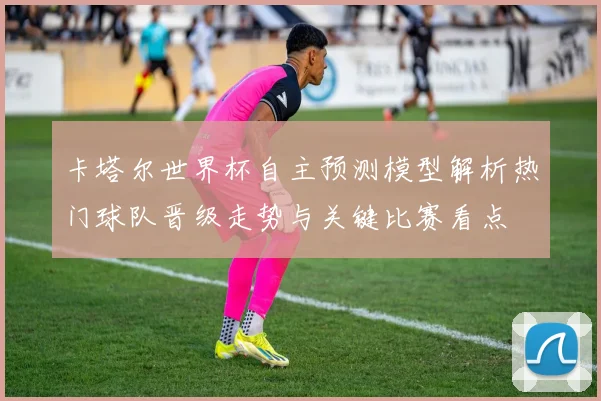 卡塔尔世界杯自主预测模型解析热门球队晋级走势与关键比赛看点