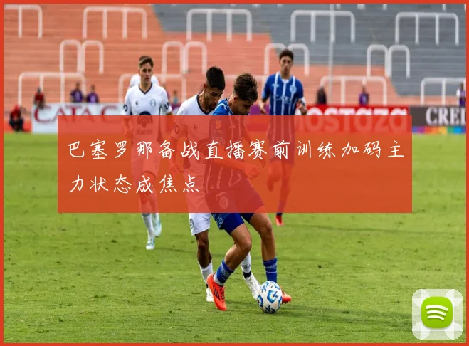 巴塞罗那备战直播赛前训练加码主力状态成焦点
